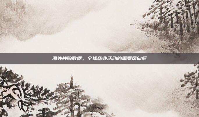 海外并购数据，全球商业活动的重要风向标