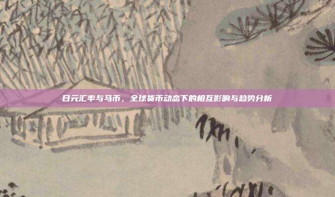 日元汇率与马币，全球货币动态下的相互影响与趋势分析
