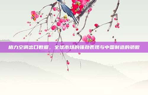 格力空调出口数据，全球市场的强劲表现与中国制造的骄傲