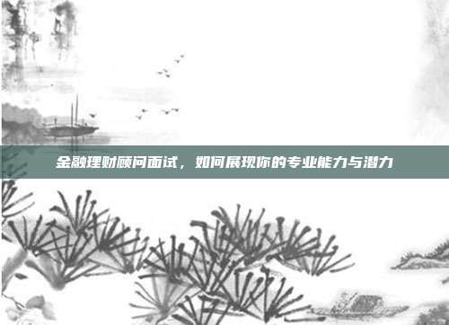 金融理财顾问面试，如何展现你的专业能力与潜力