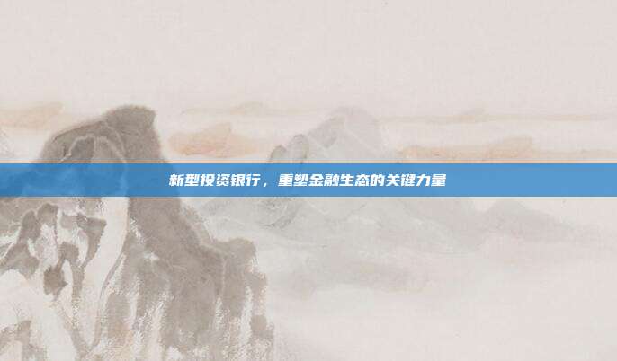 新型投资银行，重塑金融生态的关键力量