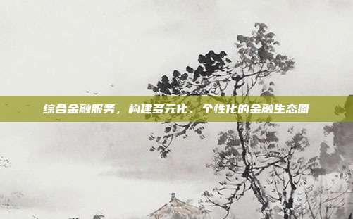综合金融服务，构建多元化、个性化的金融生态圈