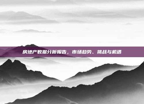 房地产数据分析报告，市场趋势、挑战与机遇