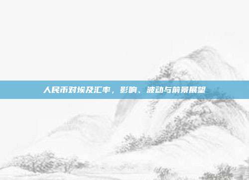 人民币对埃及汇率，影响、波动与前景展望