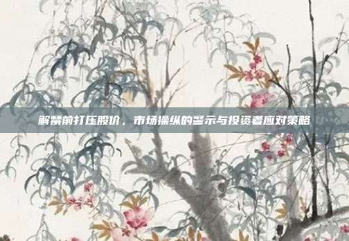 解禁前打压股价，市场操纵的警示与投资者应对策略