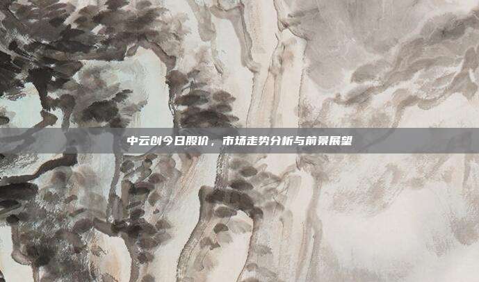 中云创今日股价，市场走势分析与前景展望