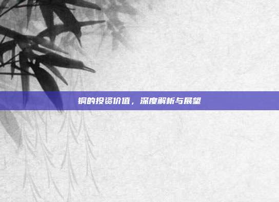 铜的投资价值，深度解析与展望
