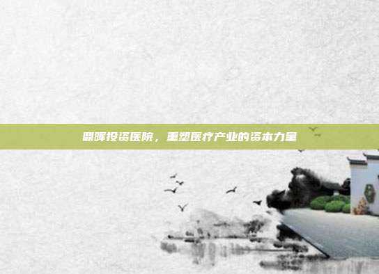 鼎晖投资医院，重塑医疗产业的资本力量