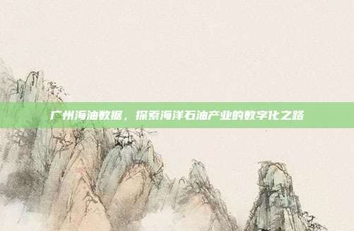 广州海油数据，探索海洋石油产业的数字化之路