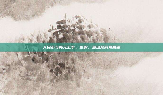 人民币与韩元汇率，影响、波动及前景展望