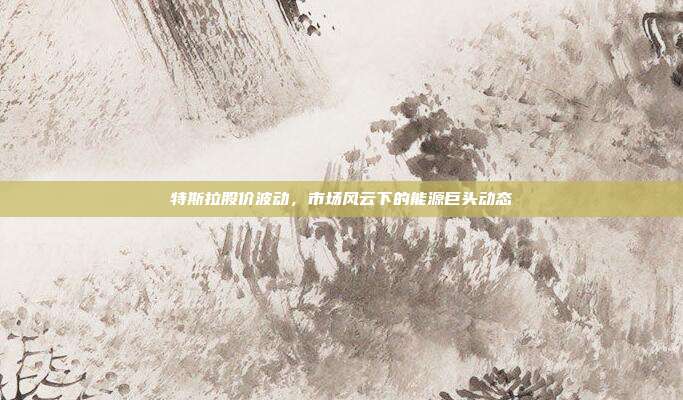 特斯拉股价波动，市场风云下的能源巨头动态