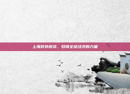 上海对外投资，引领全球经济的力量