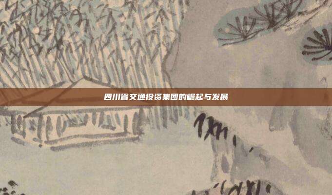 四川省交通投资集团的崛起与发展
