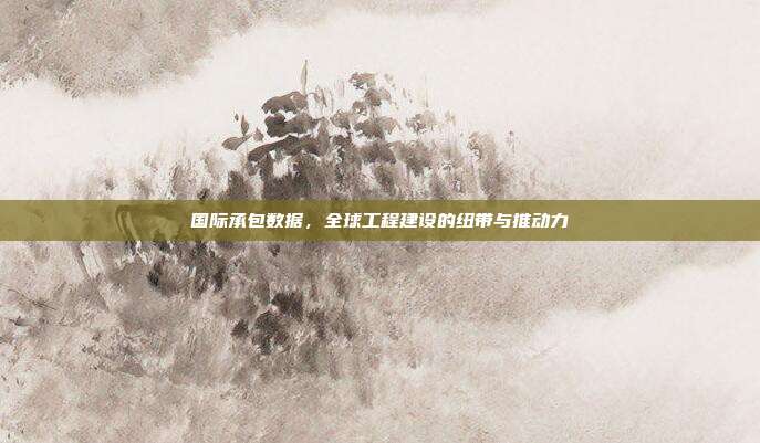 国际承包数据，全球工程建设的纽带与推动力