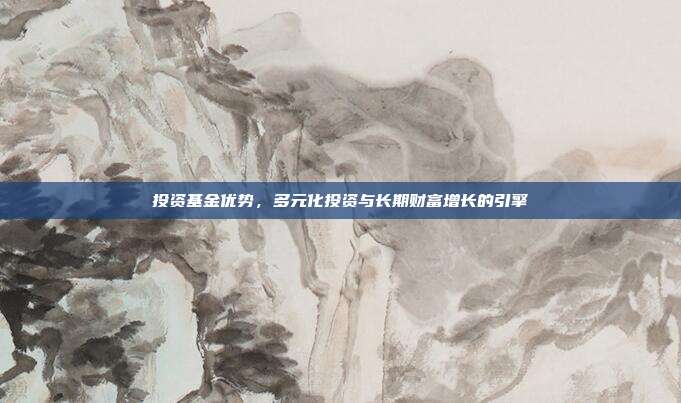 投资基金优势，多元化投资与长期财富增长的引擎