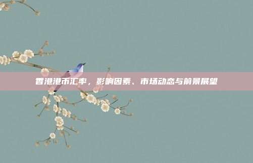 香港港币汇率，影响因素、市场动态与前景展望