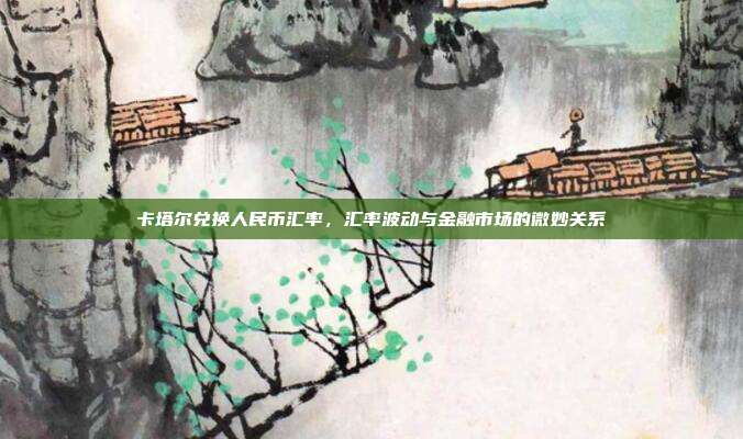 卡塔尔兑换人民币汇率，汇率波动与金融市场的微妙关系
