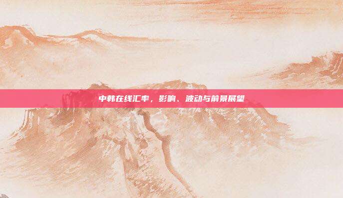 中韩在线汇率，影响、波动与前景展望