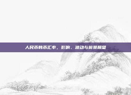 人民币韩币汇率，影响、波动与前景展望