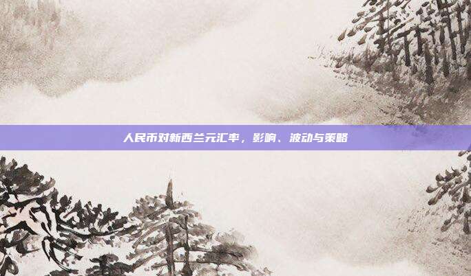 人民币对新西兰元汇率，影响、波动与策略