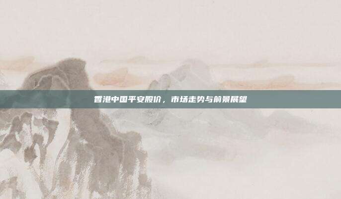 香港中国平安股价，市场走势与前景展望