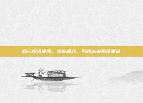 鼎元投资集团，塑造卓越，引领未来投资潮流