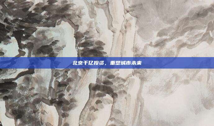 北京千亿投资，重塑城市未来