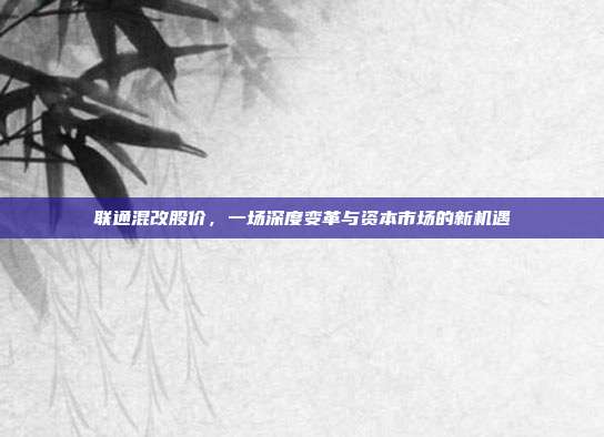 联通混改股价，一场深度变革与资本市场的新机遇