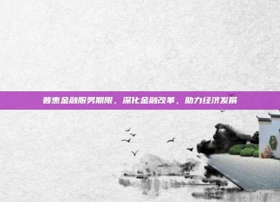 普惠金融服务期限，深化金融改革，助力经济发展