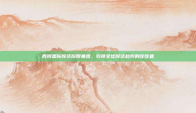 西班国际投资控股集团，引领全球投资趋势的佼佼者