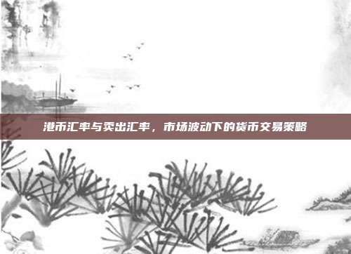 港币汇率与卖出汇率，市场波动下的货币交易策略
