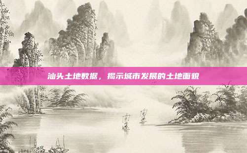 汕头土地数据，揭示城市发展的土地面貌