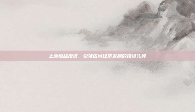上虞恒益投资，引领区域经济发展的投资先锋