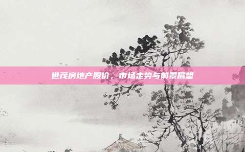 世茂房地产股价,市场走势与前景展望