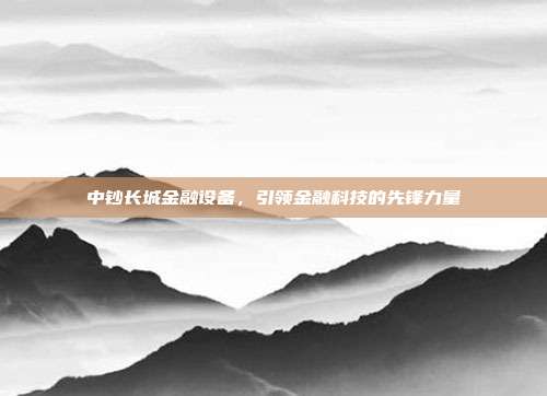 中钞长城金融设备，引领金融科技的先锋力量