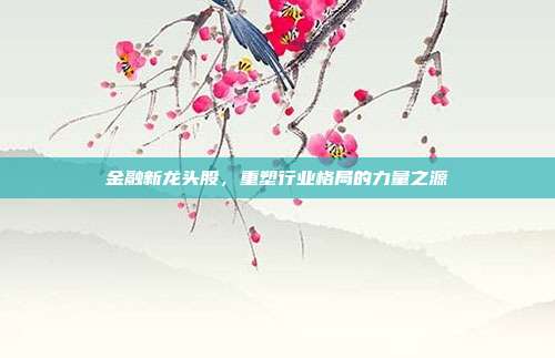 金融新龙头股，重塑行业格局的力量之源