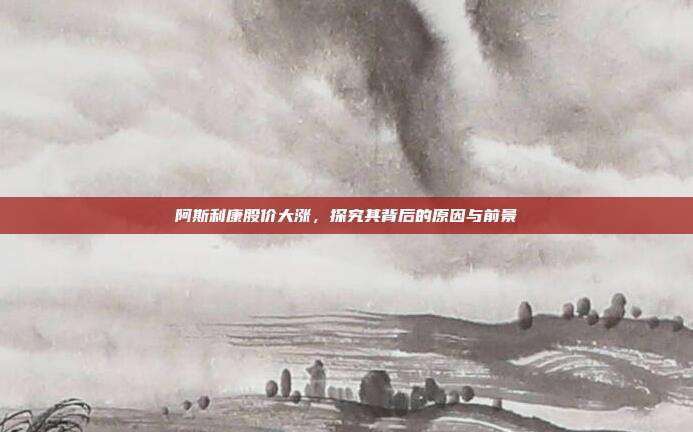 阿斯利康股价大涨，探究其背后的原因与前景