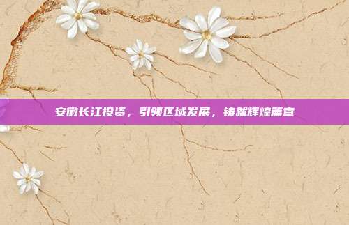 安徽长江投资，引领区域发展，铸就辉煌篇章