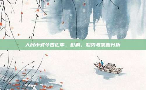人民币对令吉汇率，影响、趋势与策略分析