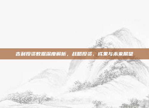 吉利投资数据深度解析，战略投资、成果与未来展望