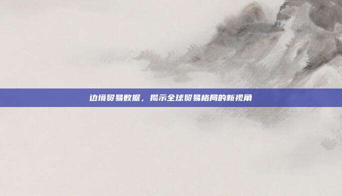 边境贸易数据，揭示全球贸易格局的新视角