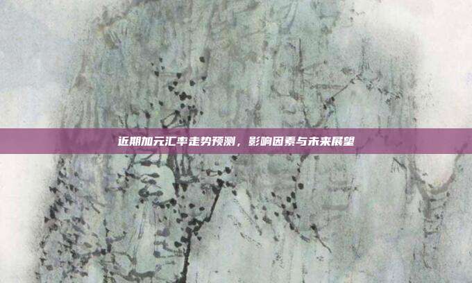 近期加元汇率走势预测，影响因素与未来展望