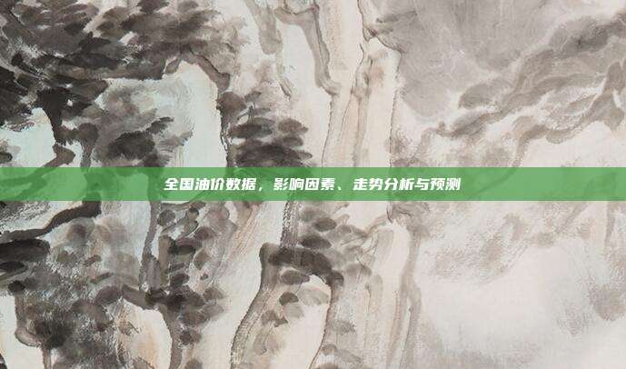 全国油价数据，影响因素、走势分析与预测