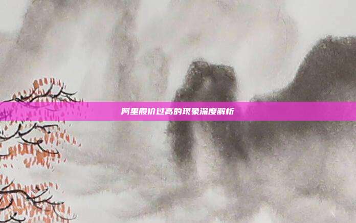 阿里股价过高的现象深度解析