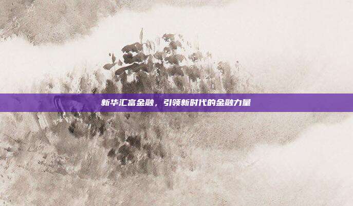 新华汇富金融，引领新时代的金融力量