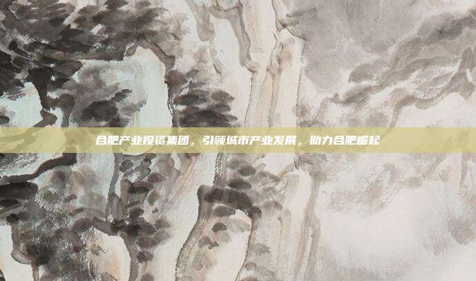 合肥产业投资集团，引领城市产业发展，助力合肥崛起