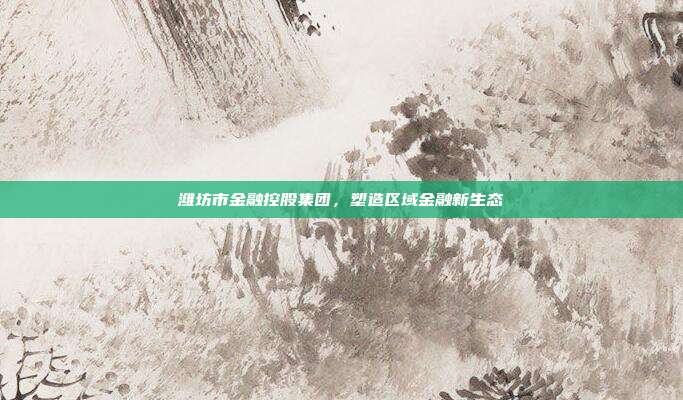 潍坊市金融控股集团，塑造区域金融新生态
