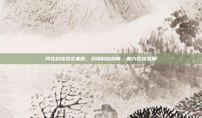 河北科技投资集团，引领科技创新，助力区域发展