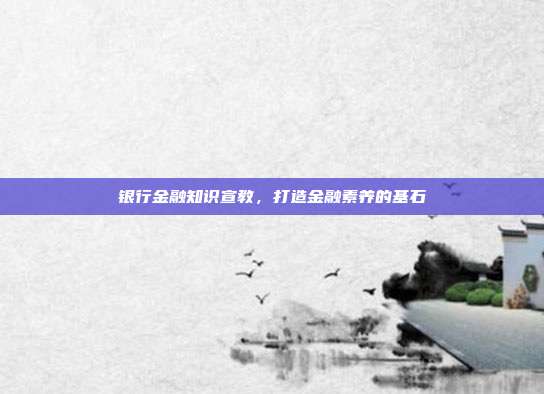银行金融知识宣教，打造金融素养的基石