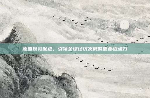 德国投资促进，引领全球经济发展的重要驱动力